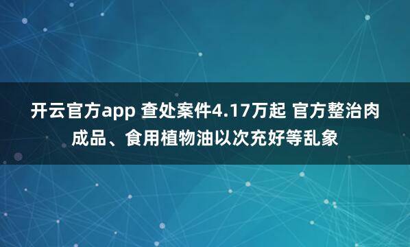 开云官方app 查处案件4.17万起 官方整治肉成品、食用植物油以次充好等乱象