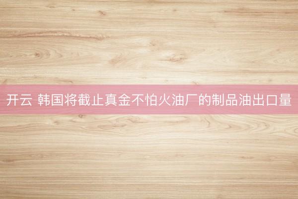 开云 韩国将截止真金不怕火油厂的制品油出口量